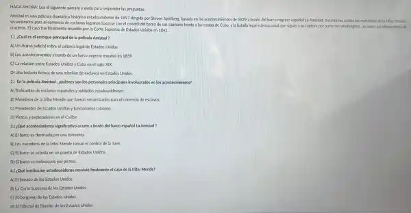 HAGA AHORA: Lea el siguiente parrafo y uselo para responder las preguntas.
Amistad es una pelicula dramatica historica estadounidense de 1997 dirigida por Steven Spielberg, basada en los acontecimientos de 1839 a bordo del barco negrero español La Amistad, durante los cuales los miembros de la tribu Mende
secuestrados para el comercio de esclavos lograron hacerse con el control del barco de sus captores frente a las costas de Cuba, yla batalla legal internacional que siguid a su captura por parte del Washington, un barco estadounidense de
cruceros. El caso fue finalmente resuelto por la Corte Suprema de Estados Unidos en 1841.
1.) ¿Cuál es el enfoque principal de la pelicula Amistad?
A) Un drama judicial sobre el sistema legal de Estados Unidos
B) Los acontecimientos a bordo de un barco negrero español en 1839
C) La relación entre Estados Unidos y Cuba en el siglo XIX
D) Una historia ficticia de una rebelion de esclavos en Estados Unidos.
2.) En la pelicula Amistod , ¿quiénes son los personajes principales involucrados en los acontecimientos?
A) Traficantes de esclavos espaholes y soldados estadounidenses
B) Miembros de la tribu Mende que fueron secuestrados para el comercio de esclavos.
C) Presidentes de Estados Unidos y funcionarios cubanos
D) Piratas y exploradores en el Caribe
3.) ¿Qué acontedimiento significativo ocurre a bordo del barco español La Amistad ?
A) El barco es destruido por una tormenta.
B) Los miembros de la tribu Mende toman el control de la nave.
C) El barco se estrella en un puerto de Estados Unidos.
D) El barco es emboscado por piratas.
4.) :Qué institución estadounidense resolvió finalmente el caso de la tribu Mende?
A) El Senado de los Estados Unidos
B) La Corte Suprema de los Estados Unidos
C) El Congreso de los Estados Unidos
D) El Tribunal de Distrito de los Estados Unidos