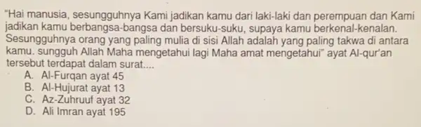 "Hai manusia , sesungguhnya Kami jadikan kamu dari laki-laki dan perempuan dan Kami
jadikan kamu berbangsa bangsa dan bersuku-Suku , supaya kamu berkenal -kenalan.
Sesungguhnya orang yang paling mulia di sisi Allah adalah yang paling takwa di antara
kamu.sungguh Allah Maha mengetahui lagi Maha amat mengetahui" ayat Al-qur'an
tersebut terdapat dalam surat __
A. Al-Furqan ayat 45
B. Al-Hujurat ayat 13
C. Az-Zuhruuf ayat 32
D. Ali Imran ayat 195