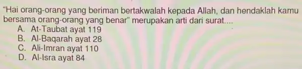 "Hai orang-orang yang beriman bertakwalah kepada Allah, dan hendaklah kamu
bersama orang-orang yang benar" merupakan arti dari surat __
A. At-Taubat ayat 119
B. Al-Baqarah ayat 28
C. Ali-Imran ayat 110
D. Al-Isra ayat 84