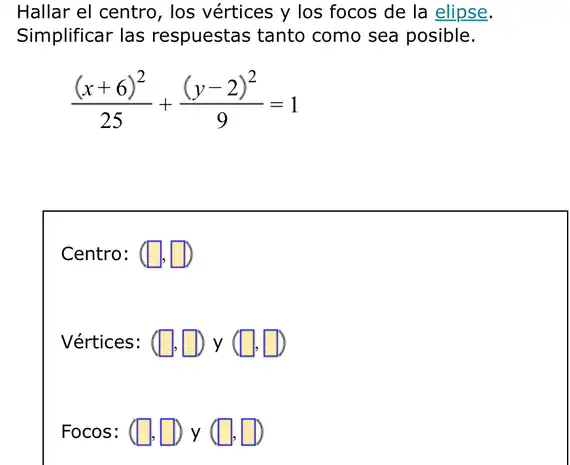 Hallar el centro, los vértices y los focos de la elipse.
Simplificar las respuestas tanto como sea posible.
((x+6)^2)/(25)+((y-2)^2)/(9)=1
Centro: (square ,square )
Vértices: (square ,square )y(square ,square )
Focos: (square ,square )y(square ,square )