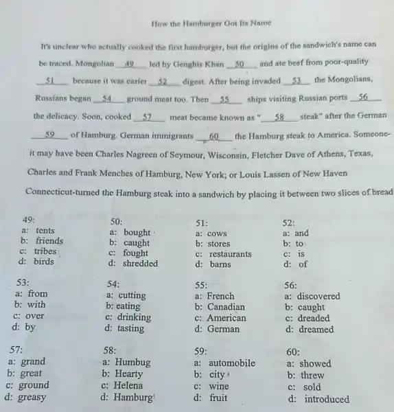 How the Hamburger Got Its Name
It's unclear who actually cooked the first hamburger but the origins of the sandwich's name can
be traced. Mongolian __ led by Genghis Khan __ and ate beef from poor-quality
__ because it was easier __ digest. After being invaded __ the Mongolians,
Russians began __ ground meat too. Then __ ships visiting Russian ports __
the delicacy. Soon, cooked __ meat became known as __ steak" after the German
__ of Hamburg. German immigrants __ the Hamburg steak to America. Someone-
it may have been Charles Nagreen of Seymour Wisconsin, Fletcher Dave of Athens, Texas,
Connecticut-turned the Hamburg steak into a sandwich by placing it between two slices of bread
49:
50:
51:
a: tents
a: bought
a: cows
b: friends
b: caught
b: stores
c: tribes
c: fought
c: restaurants
d: birds
d: shredded
d: barns
53:
54:
55:
a: from
a: cutting
a: French
b: with
b: eating
b: Canadian
c:over
c: drinking
c: American
d: by
d: tasting
d: German
57:
58:
59:
b: great
b: Hearty
b: city
52:
a: and
b: to
c: is
d: of
56:
a: discovered
b: caught
c: dreaded
d: dreamed
60:
a: showed
b: threw
a: grand
a: Humbug
a: automobile