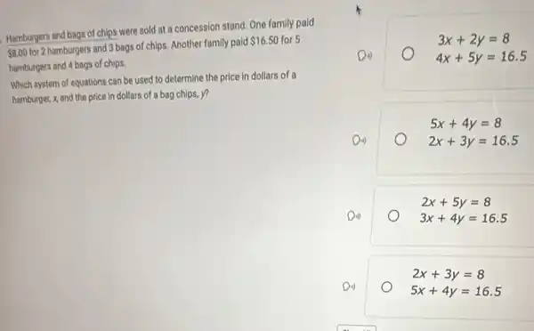 Hamburgers and bags of chips were sold at a concession stand. One family paid
 8.00
for 2 hamburgers and 3 bags of chips. Another family paid
 16.50 for 5
hamburgers and 4 bags of chips.
Which system of equations can be used to determine the price in dollars of a
hamburget, x, and the price in dollars of a bag chips, y?
3x+2y=8
Din	4x+5y=16.5
5x+4y=8
Din)	2x+3y=16.5
2x+5y=8
Di)	3x+4y=16.5
2x+3y=8
Di)
5x+4y=16.5