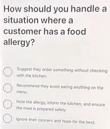 How should you handle a
situation where a
customer has a food
allergy?
Suggest they order something without checking
with the kitchen.
Recommend they avoid eating anything on the
menu.
Note the allergy, inform the kitchen, and ensure
the meal is prepared safely.
Ignore their concern and hope for the best.