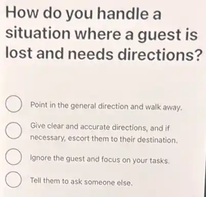 How do you handle a
situation where a guest is
lost and needs directions?
Point in the general direction and walk away.
Give clear and accurate directions, and if
necessary, escort them to their destination.
Ignore the guest and focus on your tasks.
Tell them to ask someone else.