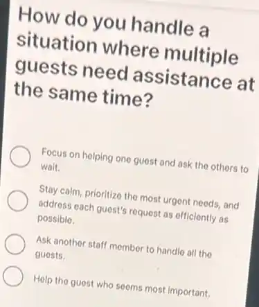 How do you handle a
situation where multiple
guests need assistance at
the same time?
Focus on helping one guest and ask the others to
wait.
Stay calm, prioritize the most urgent needs, and
address each guest's request as officiently as
possible.
Ask another staff momber to handle all the
guests.
Help the guest who seems most important.