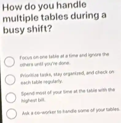 How do you handle
multiple tables during a
busy shift?
Focus on one table at a time and ignore the
others until you're done.
Prioritize tasks, stay organized and check on
each table regularly.
Spend most of your time at the table with the
highest bill.
Ask a co-worker to handle some of your tables.