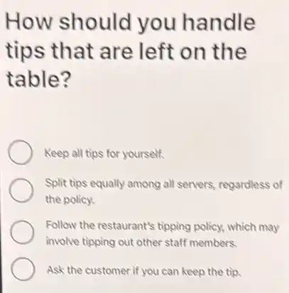 How should you handle
tips that are left on the
table?
Keep all tips for yourself.
Split tips equally among all servers, regardless of
the policy.
Follow the restaurant's tipping policy, which may
involve tipping out other staff members.
Ask the customer if you can keep the tip.