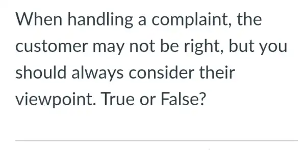 When handling a complaint,, the
customer may not be right, but you
should always consider their
viewpoint . True or False?