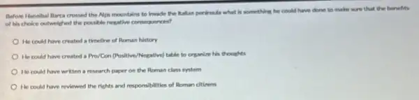 Before Hannibal flarca crossed the Alps mountains to invade the Ralian perinsuda what is something he could have done to make sure that the benefits
of his choice outweighed the possible negative consequences?
He could have created a timeline of Roman history
He could have created a Pro/Con (Positive/Hegative) table to organize his thoughts
He could have written a research paper on the Roman class system
He could have reviewed the rights and responsibilities of Roman citizens