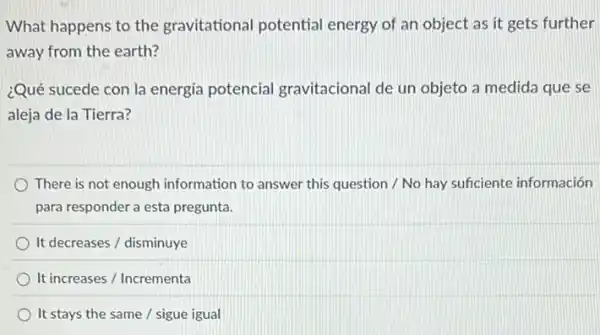 What happens to the gravitational potential energy of an object as it gets further
away from the earth?
¿Qué sucede con la energia potencial gravitacional de un objeto a medida que se
aleja de la Tierra?
There is not enough information to answer this question / No hay suficiente información
para responder a esta pregunta.
It decreases / disminuye
It increases / Incrementa
It stays the same / sigue igual