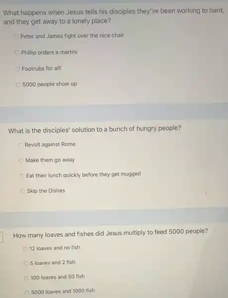 What happens when Jesus tells his disciples they've been working to hard,
and they get away to a lonely place?
Peter and James fight over the nice chair
Phillip orders a martini
Footrubs for all!
5000 people show up
What is the disciples'solution to a bunch of hungry people?
Revolt against Rome
Make them go away
Eat their lunch quickly before they get mugged
Skip the Dishes
How many loaves and fishes did Jesus multiply to feed 5000 people?
12 loaves and no fish
5 loaves and 2 fish
100 loaves and 50 fish
5000 loaves and 1000 fish