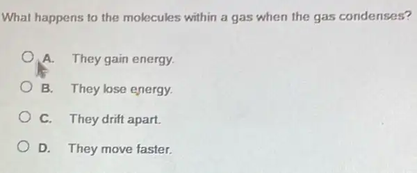 What happens to the molecules within a gas when the gas condenses?
A. They gain energy.
B. They lose energy.
C. They drift apart.
D. They move faster.