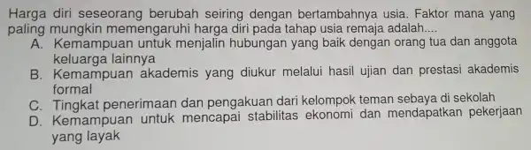 Harga diri seseorang berubah seiring dengan bertambahnya usia. Faktor mana yang
paling mungkin meme engaruhi harga diri pada tahap usia remaia adalah __
A. Kemampuar untuk menjalin hubungal n yang baik dengan orang tua dan anggota
keluarga lainnya
B . Kemampuan akademis yang diukur melalui hasil ujian dan prestasi akademis
formal
C. Tingk at p enerimaan dan pengakuan dari kelompok teman sebaya d sekolah
D. Kema mpuan untu k mencapai stabilitas ekonomi dan mendapatkan pekerjaan
yang layak