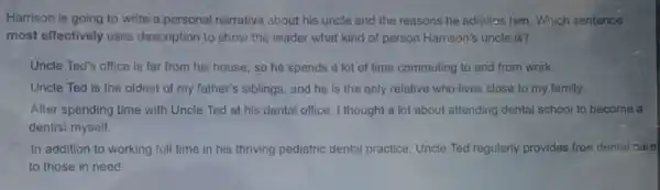 Harrison is going to write a personal narrative about his uncle and the reasons he admiras him. Which sentence
most effectively uses description to show the reader what kind of person Harrison's uncle is?
Uncle Ted's office is far from his house so he spends a lot of time commuting to and from work.
Uncle Ted is the oldest of my father's siblings, and he is the only relative who lives close to my family.
After spending time with Uncle Ted at his dental office, I thought a lot about attending dental school to become a
dentist myself.
In addition to working full time in his thriving pediatric dental practice Uncle Ted regularly provides free dental care
to those in need.