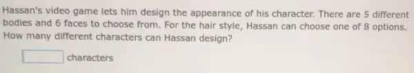 Hassan's video game lets him design the appearance of his character. There are 5 different
bodies and 6 faces to choose from. For the hair style, Hassan can choose one of 8 options.
How many different characters can Hassan design?
square  characters