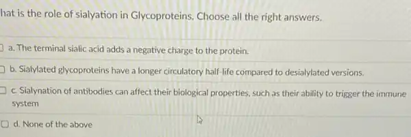 hat is the role of sialyation in Glycoproteins Choose all the right answers.
a. The terminal sialic acid adds a negative charge to the protein.
b. Sialylated glycoproteins have a longer circulatory half-life compared to desialylated versions.
c. Sialynation of antibodies can affect their biological properties, such as their ability to trigger the immune
system
d. None of the above