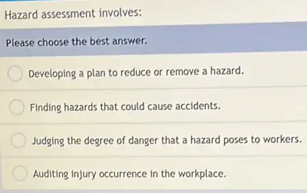 Hazard assessment involves:
Please choose the best answer.
Developing a plan to reduce or remove a hazard.
Finding hazards that could cause accidents.
Judging the degree of danger that a hazard poses to workers.
Auditing injury occurrence in the workplace.