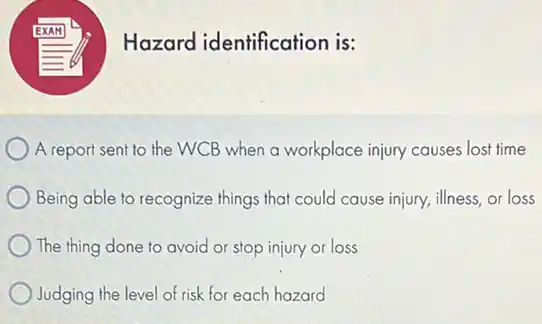 Hazard identification is:
A report sent to the WCB when a workplace injury causes lost time
Being able to recognize things that could cause injury, illness, or loss
The thing done to avoid or stop injury or loss
Judging the level of risk for each hazard