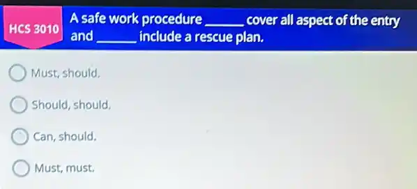 HCS 3010
A safe work procedure __ cover all aspect of the entry
and __ include a rescue plan.
Must, should.
Should, should.
Can, should.
Must, must.