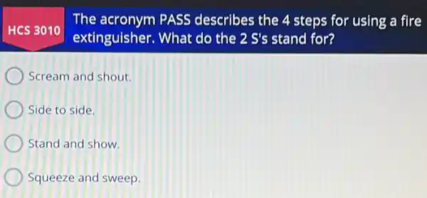 HCS 3010
The acronym PASS describes the 4 steps for using a fire
extinguisher. What do the 2 S's stand for?
Scream and shout.
Side to side.
Stand and show.
Squeeze and sweep.