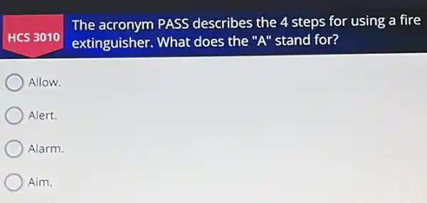 HCS 3010
The acronym PASS describes the 4 steps for using a fire
extinguisher. What does the "A" stand for?
Allow.
Alert.
Alarm.
Aim.