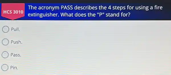 HCS 3010
The acronym PASS describes the 4 steps for using a fire
extinguisher. What does the "P" stand for?
Pull.
Push.
Pass.
Pin.