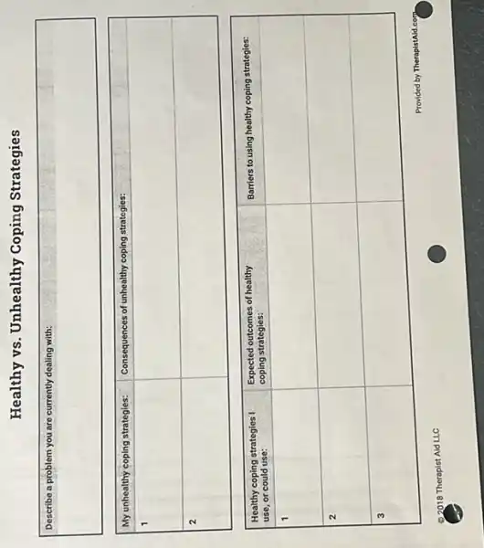 Healthy vs. Unhealthy Coping Strategies
Describe a problem you are currently dealing with:

 My unhealthy coping strategies: & Consequences of unhealthy coping strategies: 
 1 & 
 2 & 



 }(l)
Healthy coping strategies I 
use, or could use:
 & 
Expected outcomes of healthy 
coping strategies:
 & Barriers to using healthy coping strategies: 
 1 & & 
 2 & & 
 3 & & 


Provided by TherapistAld.com
02018 Therapist Aid LLC