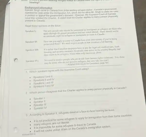 hearing?
muggo skills in Candon.
Backaround Information
Gingh came to Canada from India seeking refluges status. Canada's government
rejected his case under the Immigration Act, which did not allow Mr.Singh to state his case
in person or appeal the government's decision. However the Eupreme Court of Canada
ruled this violated the stated that the Charler applies to every person physically
present in Canada
Read these opinions on the issue.
Speaker I:
The only people who should be considered as immigrants or refugees are thore who
apply through the proper procedures and not vetted abroad. There should not be
an sutomatic right for refugees or immigrants to come to Carada.
How can you apply to come to Canada from your own country if you're being
persecuted there? We need to give people in that situation a full hearing
Speaker III:
It's unfair that Canadian taxpayers have to pay for legal aid, medical care,food,
housing and security measures for people who arrive in the country illegally and
then claim to be refugees. These rules only encourage abuse.
Speaker IV:
We need to protect people who are at risk from human rights violations. Yes, there
may be some who are not genuine refugees, but why take the risk?
- Adapted from Issues for Canadans page 181
__
1. Which speakers agree with the
- Speakers I and II
- Speakers II and IV
Speakers land III
Speakers I and IV
2. Which person disagrees that the Charter applies to every person physically in Canada?
Speaker I
Speaker II
Speaker III
- Speaker IV
3. According to Speaker II refugees deserve a face-to-face hearing because
- it is not practical for some refugees to apply for immigration from their home countries.
many refugees are not literate.
it is impossible for some refugees to travel to Canada.
strain on the Canada's immigration system.