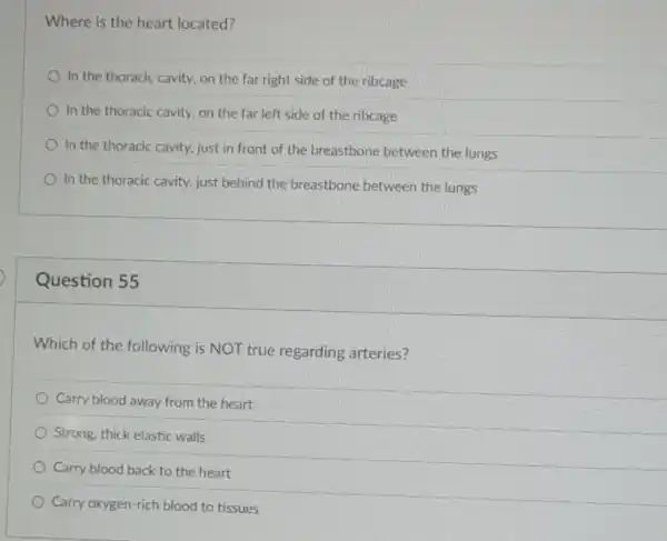 Where is the heart located?
In the thoracic cavity.on the far right side of the ribcage
In the thoracic cavity.on the far left side of the ribcage
In the thoracic cavity.just in front of the breastbone between the lungs
In the thoracic cavity.just behind the breastbone between the lungs
Question 55
Which of the following is NOT true regarding arteries?
Carry blood away from the heart
Strong, thick elastic walls
Carry blood back to the heart
Carry oxygen-rich blood to tissues