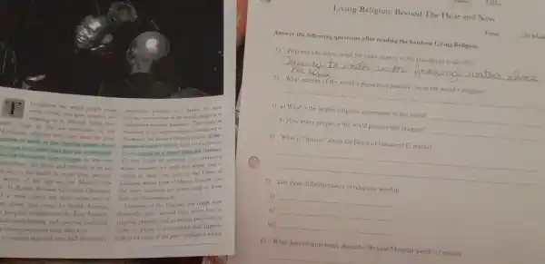heaughout the widd people make
populanon practice, in greater or leser
mise of life, and give purpose and
degret, one or other of the world's religiont or
meaning to it, through living thet
with. High in the in mountains of the
members of the laryos religious community in
saved for years
the world, the Roman
Somey to wash in the frencing waters above
munity of nearly 1 billet from every nationon
they are at the birthr
Earth, united by ahared fith and
tirer Gangos In war tom
Or der might be members of a community
chanitar, the prode and strength of an old
whose number are smill but whose faith is
- to in his ability to recite from memory
centrit to their lives each is the Druze of
whole of the Qur as, the Mulim holy
Letuson, whose form of Islam is so secret that
Christian
the inner teachings are knows only to those
1. new screen for their kons out of
born into the community
condown parts. In North Amena
Follower of the relipons also range from
peoples, members of the Fint Nations,
thoir who haver dovided their entire lives to
healing and sputitual tradition
religous practice, such is monks and nuns, to
3
others overcome drog addiction
those for whom it something that happens
entimated that well over half the world's
only __
Living Religion: Beyond The Hear and Now
Toul __ 120 Marl
Answer the following questions after reading the handout Living Religion.
1) Pilgrims who have saved for years journey to the Himalayas to do what?
__
2)What number of the world's population practice one of the world's religions?
__
3) a) What is the largest religious community in the world? __
b) How many people in the world practice this religion? __
4) What is "special" about the Druze of Lebanon? (2 marks)
__
5) List three different places of religious worship
i) __
ii) __
iii) __
6) What does religion teach about the PhysicalMaterial world? (2 marks)