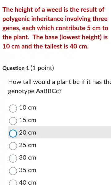 The height of a weed is the result of
polygenic : inheritance involving three
genes,each which contribute 5 cm to
the plant . The base llowest height)is
10cm and the tallest is 40 cm.
Question 1(1 point)
How tall would a plant be if it has the
genotype AaBBCc?
10 cm
15 cm
20 cm
25 cm
30 cm
35 cm
40 cm