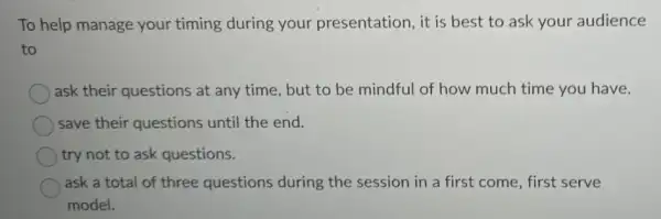 To help manage your timing during your presentation, it is best to ask your audience
to
ask their questions at any time, but to be mindful of how much time you have.
save their questions until the end.
try not to ask questions.
ask a total of three questions during the session in a first come, first serve
model.