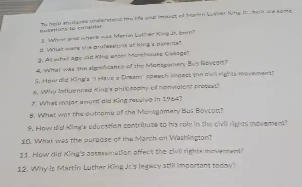 To help students understand the life and impact of Martin Luther King Jr., here are some
questions to consider.
1. When and where was Martin Luther King Jr. born?
2. What were the professions of King's parents?
3. At what age did King enter Morehouse College?
4. What was the significance of the Montgomery Bus Boycott?
5. How did King's "I Have a Dream'speech impact the civil rights movement?
6. Who influenced King's philosophy of nonviolent protest?
7. What major award did King receive in 1964?
8. What was the outcome of the Montgomery Bus Boycott?
9. How did King's education contribute to his role in the civil rights movement?
10. What was the purpose of the March on Washington?
11. How did King's assassination affect the civil rights movement?
12. Why is Martin Luther King Jr.'s legacy still important today?