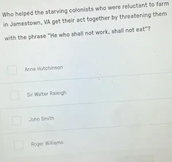 Who helped the starving colonists who were reluctant to farm
in Jamestown, VA get their act together by threatening them
with the phrase "He who shall not work , shall not eat"?
Anne Hutchinson
Sir Walter Raleigh
John Smith
Roger Williams