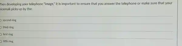 hen developing your telephone "image," it is important to ensure that you answer the telephone or make sure that your
oicemail picks up by the:
second ring
third ring
first ring
fifth ring