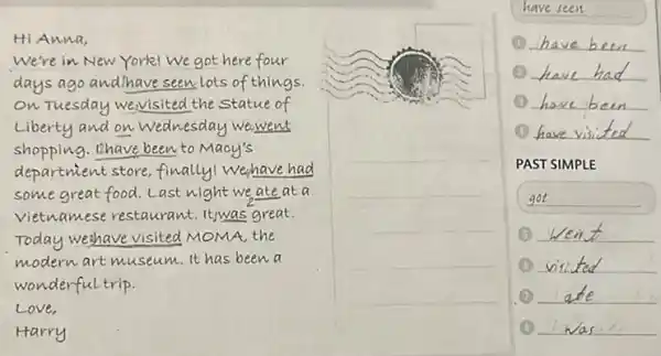 Hi Anna,
We're in New York! We got here four days ago and have seen lots of things. on Tuesday wey visited the statue of Liberty and on Wednesday wewent shopping. Thave been to Macy's department store, finally! Wehave had some great food. Last night we, ate at a vietnamese restaurant. Itwas great. Today wehave visited MOMA, the modern art museum. It has been a wonderful trip.
Love,
Harry
have seen
(1) have been
(1) have had
(1) have been
(1) have visited
PAST SIMPLE
got
(1) Went
(1) visited
(1) ate
(1) was