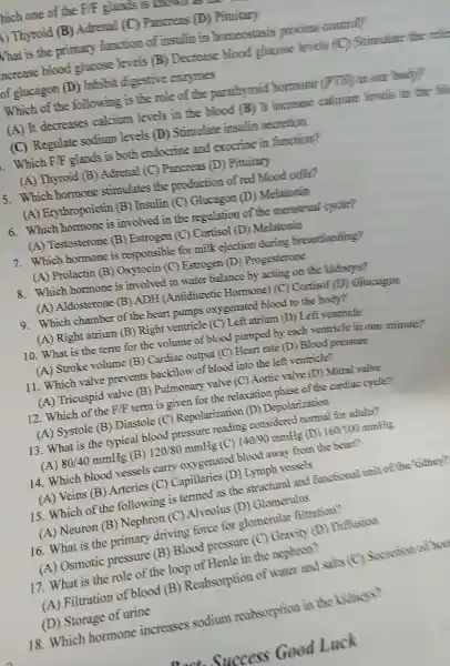 hich one of the FF flants
() Thyroid (B)Adrenal c Pancreas (D)Pituitarv
What is the primary function of insulin in homeostasis process commil
ncrease blood glucose levels B Decrease blood glassos levels (C)Simulat:the rela
of glucagon (D)Inhibit digestive enzymes
Which of the following is the role of the parathyroid hormons PTF Holl body?
(A) It decreases calcium levels in the blood (B) It increase cellgium livals in the bl
(C)Regulate sodium levels (D)Stimulat e insulin secretion
Which FIF glands is both endocnine and exocrine in furnition?
(A)Thyroid (B)Adrenal (C)Pancreas (D)Pituitary
5. Which homone stimulates the production of red blood calls?
(A ) Erythropoi etin (B)Insulin (C)) Glucagon 1 ) Melatomin
6 Which hormone is involved in the regulation of the menstresl
(A)Testosterone (B)Estrogen (C)Cortisol (D)Melatorin
7.Which hormor e is responsible for milk ejection during breasteading?
(A)) Prolactin (B)Oxvtocin (C)Estrogen (D)Progesterone
8.Which hormone is involve d in water balance by acting on the kidneys?
) Aldosteron e (B) ADH (Antidiuretic Homone)(C)Cortisol (1)Glucanan
9.Which chamber of the heart pumps oxygenat ed blood to the body?
(A) Righ atrium (B) Right ventricle (C) Left atrium (D)Left ventricle
10.What is the term for the volume of blood pumped by each ventricle in one nimure?
(A ) Stroke volun he (B)Cardiac output (C)Heart rate (D )) Blood pressure
11.Which valve prevents backtlow of blood into the left ventricle?
(A)Tricuspid valve (B)) Pulmonary valve (C)Aortic valve (D)) Mitral valve
12 .Which of the F/F term is given for the relaxation phase of the cardiac cycle?
(A)Systole (B)Diastole (C)Repola rization (D)Depolarization
13. What is the typical blood pressure reading consider ed normal for adults?
(A) 80/40mmHg (B) 120/80mmHg (C) 140/90mmHg (D) 160/100mmHg
14.Which blood vessels carry oxygenated blood away from the heart?
(A) Veins (B)Arteries (C)Capillaries (D)Lymph ressels
15.Which of th e following is termed as the structural and functional unit off the kidney?
(A)Neuron (B)Nephron (C)Alveolus (D)Glomer ulus
16 .What is the primary driving force for glomerula filtration?
(A)Osmotic pressure (B)Blood pressure (C)Gravity (D)Dictusion
17.What is the role of the loop of Henle in the nephron?
(A)Filtratio of blood (B)Reabsorptio of water and salts (C)familian
Storage of urine
18. Which hormone increases sodium reabsorption in the kidneys?