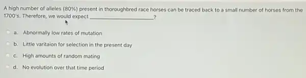 A high number of alleles (80% ) present in thoroughbred race horses can be traced back to a small number of horses from the
1700's. Therefore, we would expect __ ?
a. Abnormally low rates of mutation
b. Little varitaion for selection in the present day
c. High amounts of random mating
d. No evolution over that time period