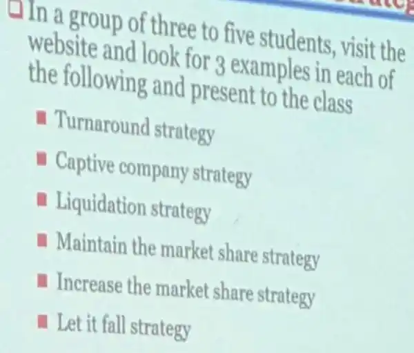 Hin a group of three to five students visit the
website and look for 3 examples in each of
the following and present to the class
Turnaround strategy
- Captive company strategy
Liquidation strategy
Maintain the market share strategy
Increase the market share strategy
Let it fall strategy