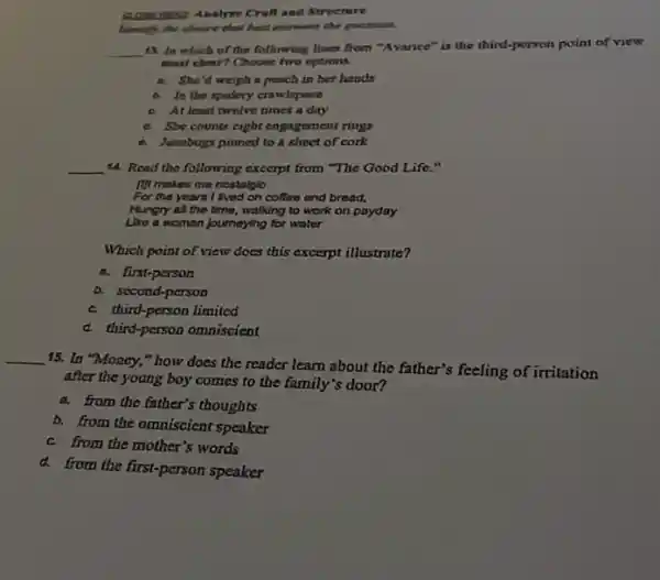 HIST: Analyze Crufl and Strecture
Identify the choice that best enswers the question.
__
43. In which of the following lines from "Avance"is the third-person paint of view
mast clear? Choose two options.
a. She'd weigh a peach in her hands
b. In the spidery crawlspace
c. At least twelve times a day
a She counts eight engagement rings
Junebugs pinned to a shoct of cork
__ 14. Read the following excerpt from "The Good Life."
It't makes me nostalglo
For the years I lived on coffee and bread,
Hungry all the time,walking to work on payday
Like a woman journeying for water
Which point of view does this excerpt illustrate?
a. first-person
b. second-person
c. third-person limited
d. third-person omniscient
__
15. In "Money,"how does the reader learn about the father's feeling of irritation
after the young boy comes to the family's door?
a. from the father's thoughts
b. from the omniscient speaker
c. from the mother's words
d.from the first-person speaker
