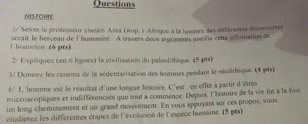 HISTOIRE
Questions
1/ Seion ie professeur cheikh Anta Diop, I'Afrique a la iumière des differentes découvertes
serait le berceau de I'humanité. A travers deux arguments justifie cette affirmation de
I'historien. (6 pts)
2/ Expliquez (en 6 lignes) la civilisation du paléolithique. (5 pts)
3/ Donnez les raisons de la sédentarisation des hommes pendant le néolithique. (4 pts)
4/ L'homme est le résultat d'une longue histoire. C'est en effet à partir d'êtres
microscopiques et indifférenciés que tout a commencé Depuis, I'histoire de la vie fut a la fois
un long cheminement et un grand mouvement En vous appuyant sur ces propos, vous
étudierez les differentes étapes de l'évolution de l'espèce humaine. (5 pts)