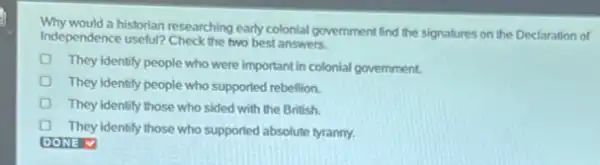 Why would a historian researching early colonial government find the signatures on the Declaration of
Independence useful? Check the two best answers.
They identify people who were important in colonial government.
They identify people who supported rebellion.
They identify those who sided with the British.
They identify those who supported absolute tyranny.