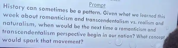 History can sometimes be a pattern. Given what we learned this
week about romanticism and transcendentalism vs. realism and
naturalism , when would be the next time a romanticism and
transcendentalism perspective begin in our nation? What concept
would spark that movement?
Prompt