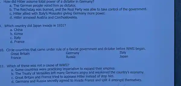 . How did Hitler assume total power of a dictator in Germany?
a. The German people voted him as dictator.
b. The Reichstag was burned, and the Nazi Party was able to take control of the government.
c. Hitler allied with Italy's Mussolini giving Germany more power.
d. Hitler annexed Austria and Czechoslovakia.
. Which country did Japan invade in 1931?
a. China
b. Korea
c. Italy
d. France
10. Circle countries that came under rule of a fascist government and dictator before WWII began.
Great Britain
Germany
Italy
France
Russia
Japan
11. Which of these was not a cause of WWII?
a. Some countries were practicing imperialism to expand their empires.
b. The Treaty of Versailles left many Germans angry and weakened the country's economy.
c. Great Britain and France tried to appease Hitler instead of stop him.
d. Germany and Russia secretly agreed to invade France and split it amongst themselves.