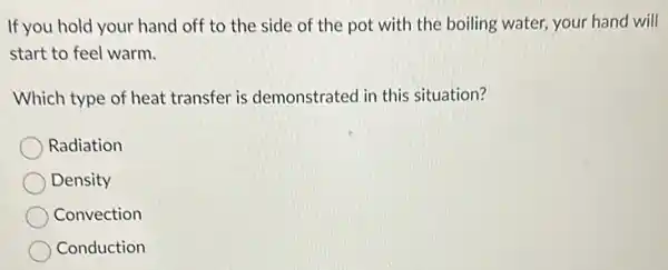 If you hold your hand off to the side of the pot with the boiling water, your hand will
start to feel warm.
Which type of heat transfer is demonstrated in this situation?
Radiation
Density
Convection
Conduction