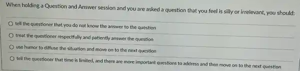 When holding a Question and Answer session and you are asked a question that you feel is silly or irrelevant,you should:
tell the questioner that you do not know the answer to the question
treat the questioner respectfully and patiently answer the question
use humor to diffuse the situation and move on to the next question
tell the questioner that time is limited, and there are more important questions to address and then move on to the next question