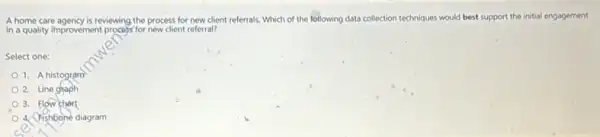 A home care agency is reviewing the process for new client referrals. Which of the following data collection techniques would best support the initial engagement
in a quality improvement process for new client referral?
Select one:
1. A histogram
2. Line graph
3. Flow chart
4. Fishbone diagram