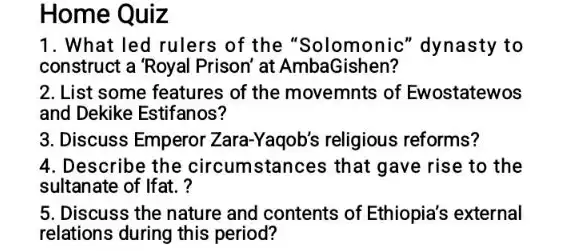 Home Quiz
1. What led rulers of the "Solomonic''dynasty to
construct a 'Royal Prison at AmbaGishen?
2. List some features of the movemnts of Ewostatewos
and Dekike Estifanos?
3. Discuss Emperor Zara -Yaqob's religious reforms?
4. Describe the circumstances that gave rise to the
sultanate of Ifat. ?
5. Discuss the nature and contents of Ethiopia's external
relations during this period?