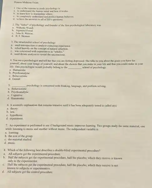 Honors Midterm Exam
1. One of the reasons to study psychology is
a. to understand the human mind and how it works.
b. to learn how to manipulate others.
C. to completely understand and predict human behavior.
d. to have the answers to all of life's questions.
2. The "father"of psychology and founder of the first psychological laboratory was
a. Wilhelm Wundt.
b. Sigmund Freud.
C. John B. Watson.
d. B. F. Skinner.
3. The structuralist school of psychology
a. used introspection to analyze conscious experience.
b. relied heavily on the concept of natural selection.
C. was concerned with experiences as "wholes."
d. used dream analysis to reveal the unconscious.
4. You see a psychologist and tell her that you are feeling depressed. She talks to you about the goals you have for
yourself, about your image of yourself, and about the choices that you make in your life and that you could make in your
life. This psychologist would probably belong to the __ school of psychology.
a. Humanistic
b.Psychoanalytic
C. Behavioristic
d.Gestalt
5. __ psychology is concerned with thinking, language, and problem solving.
a Behavioristic
b
C.Cognitive
d. Humanistic
6. A scientific explanation that remains tentative until it has been adequately tested is called a(n)
a. theory.
b. law.
C. hypothesis.
d.experiment.
7. An experiment is performed to see if background music improves learning. Two groups study the same material, one
while listening to music and another without music The independent variable is
a. learning
b. the size of the group.
C. the material studied.
d. musiC.
8. Which of the following best describes a double-blind experimental procedure?
a. All subjects get the experimental procedure.
b. Half the subjects get the experimental procedure,half the placebo; which they receive is known
only to the experimenter.
C. Half the subjects get the experimental procedure, half the placebo; which they receive is not
known to subjects or experimenters.
d. All subjects get the control procedure.