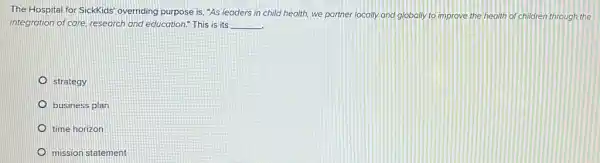 The Hospital for SickKids overriding purpose is, "As leaders in child health,we partner locally and globally to improve the health of children through the
integration of care, research and education." This is its __
strategy
business plan
time horizon
mission statement